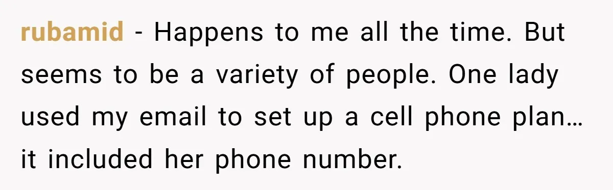 rubamid − Happens to me all the time. But seems to be a variety of people. One lady used my email to set up a cell phone plan…it included her...