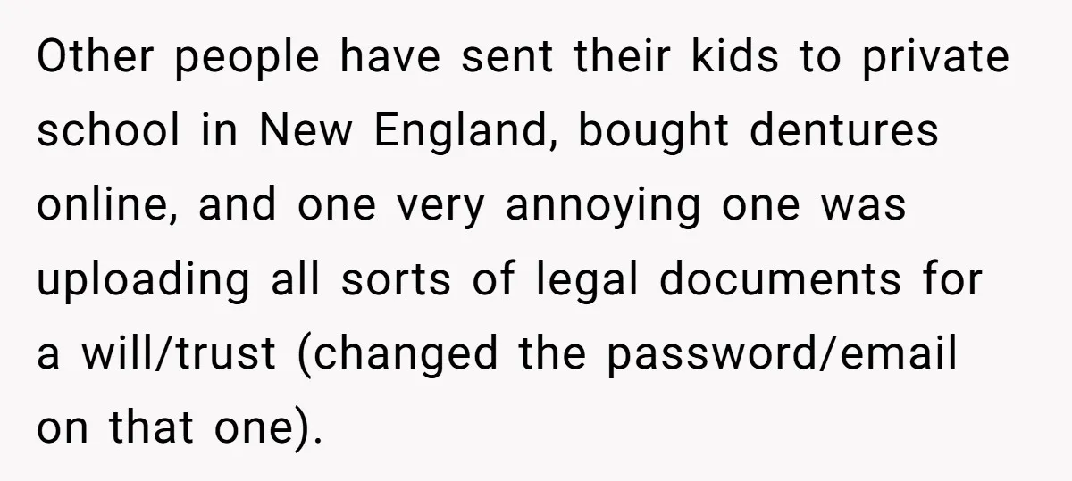 Other people have sent their kids to private school in New England, bought dentures online, and one very annoying one was uploading all sorts of legal documents for a will/trust...