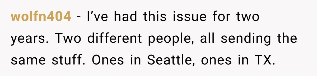 wolfn404 − I’ve had this issue for two years. Two different people, all sending the same stuff. Ones in Seattle, ones in TX.