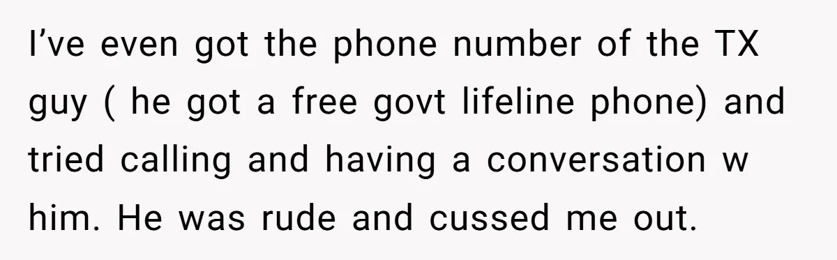 I’ve even got the phone number of the TX guy ( he got a free govt lifeline phone) and tried calling and having a conversation w him. He was rude...
