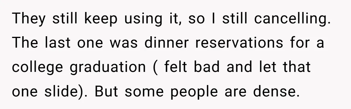 They still keep using it, so I still cancelling. The last one was dinner reservations for a college graduation ( felt bad and let that one slide). But some people...