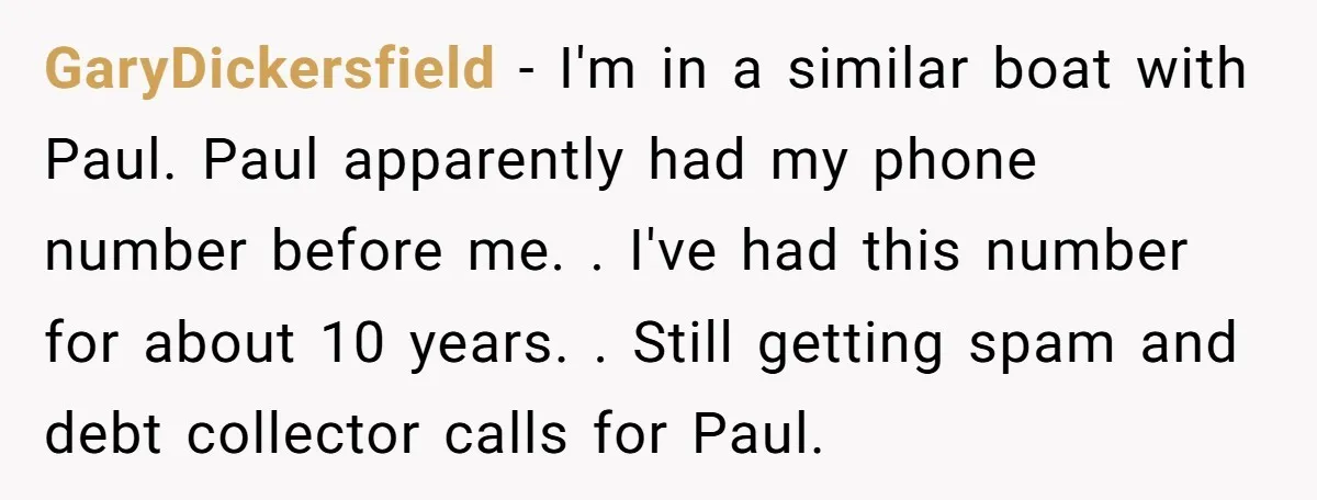 GaryDickersfield − I'm in a similar boat with Paul. Paul apparently had my phone number before me. . I've had this number for about 10 years. . Still getting spam...