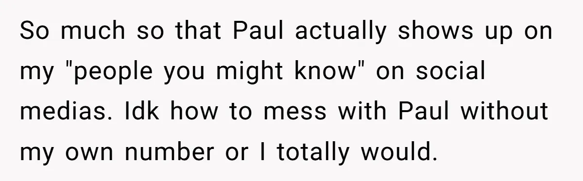 So much so that Paul actually shows up on my "people you might know" on social medias. Idk how to mess with Paul without my own number or I totally...