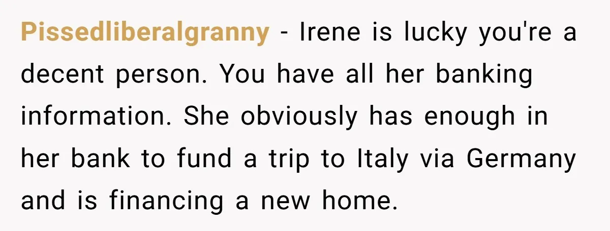 Pissedliberalgranny − Irene is lucky you're a decent person. You have all her banking information. She obviously has enough in her bank to fund a trip to Italy via Germany...