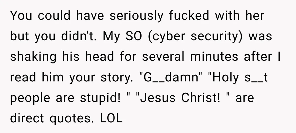 You could have seriously fucked with her but you didn't. My SO (cyber security) was shaking his head for several minutes after I read him your story. "G__damn" "Holy s__t...