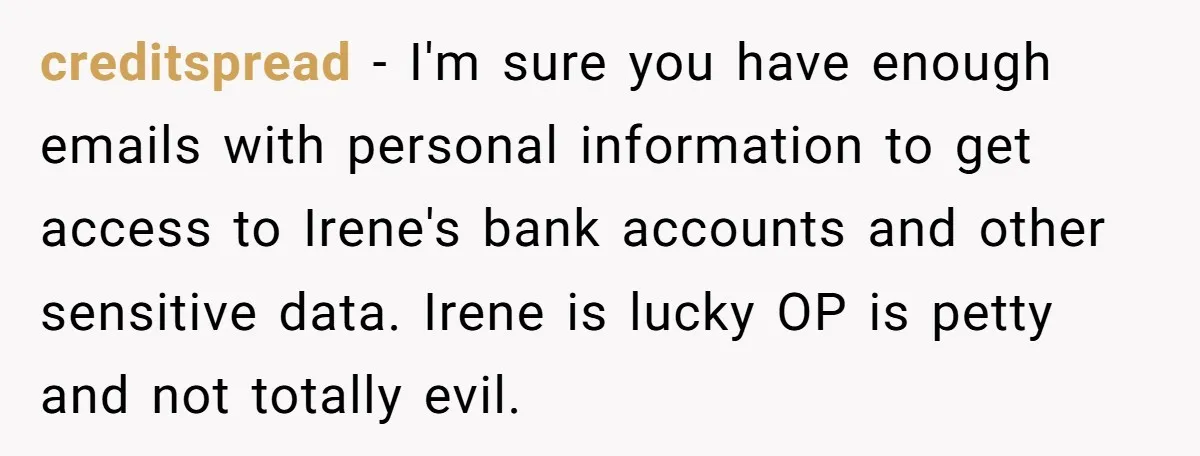 creditspread − I'm sure you have enough emails with personal information to get access to Irene's bank accounts and other sensitive data. Irene is lucky OP is petty and not...