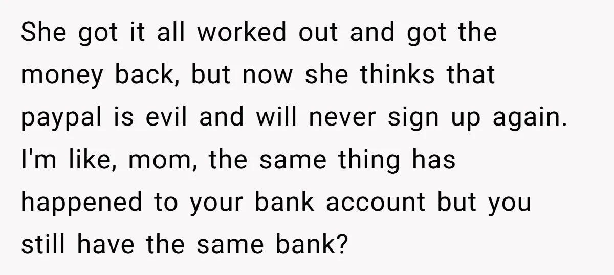 She got it all worked out and got the money back, but now she thinks that paypal is evil and will never sign up again. I'm like, mom, the same...