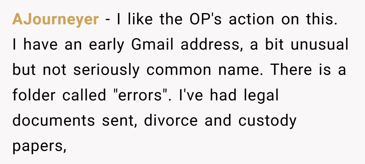 AJourneyer − I like the OP's action on this. I have an early Gmail address, a bit unusual but not seriously common name. There is a folder called "errors". I've...