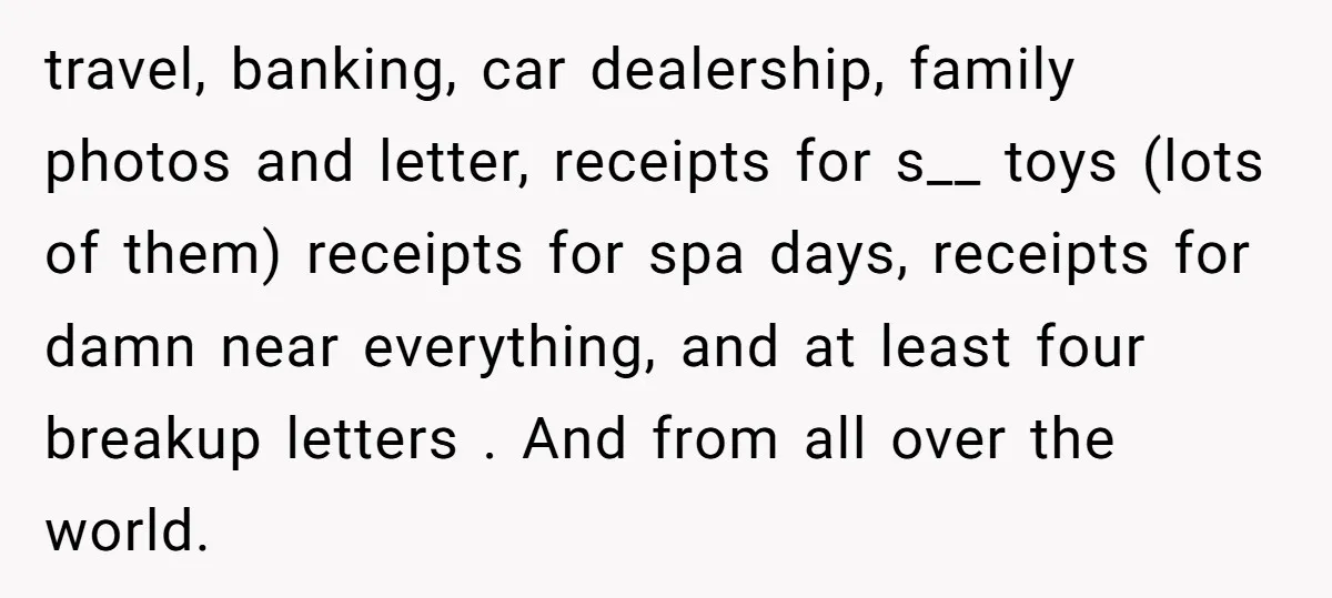 travel, banking, car dealership, family photos and letter, receipts for s__ toys (lots of them) receipts for spa days, receipts for damn near everything, and at least four breakup letters...