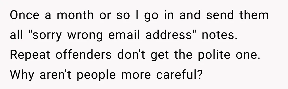 Once a month or so I go in and send them all "sorry wrong email address" notes. Repeat offenders don't get the polite one. Why aren't people more careful?