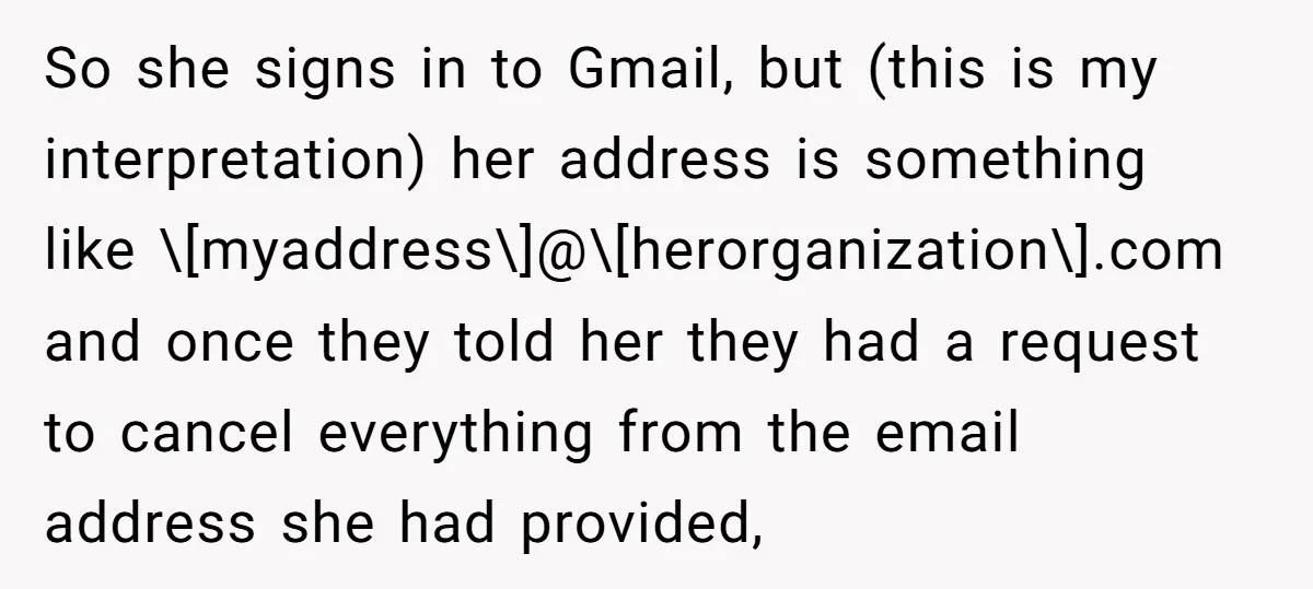 So she signs in to Gmail, but (this is my interpretation) her address is something like \[myaddress\]@\[herorganization\].com and once they told her they had a request to cancel everything from...