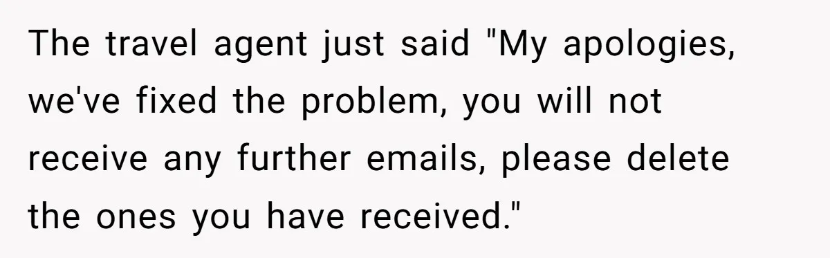 The travel agent just said "My apologies, we've fixed the problem, you will not receive any further emails, please delete the ones you have received."