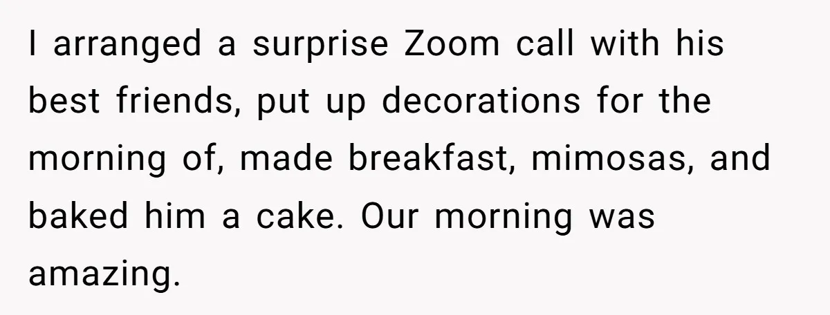I arranged a surprise Zoom call with his best friends, put up decorations for the morning of, made breakfast, mimosas, and baked him a cake. Our morning was amazing.
