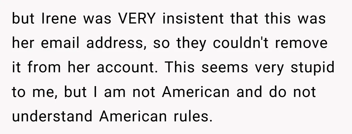 but Irene was VERY insistent that this was her email address, so they couldn't remove it from her account. This seems very stupid to me, but I am not American...