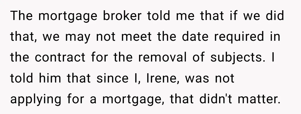 The mortgage broker told me that if we did that, we may not meet the date required in the contract for the removal of subjects. I told him that since...
