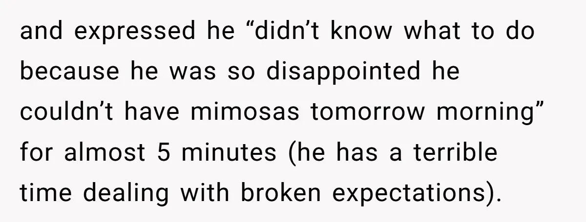 and expressed he “didn’t know what to do because he was so disappointed he couldn’t have mimosas tomorrow morning” for almost 5 minutes (he has a terrible time dealing with...