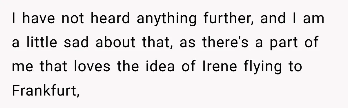 I have not heard anything further, and I am a little sad about that, as there's a part of me that loves the idea of Irene flying to Frankfurt,