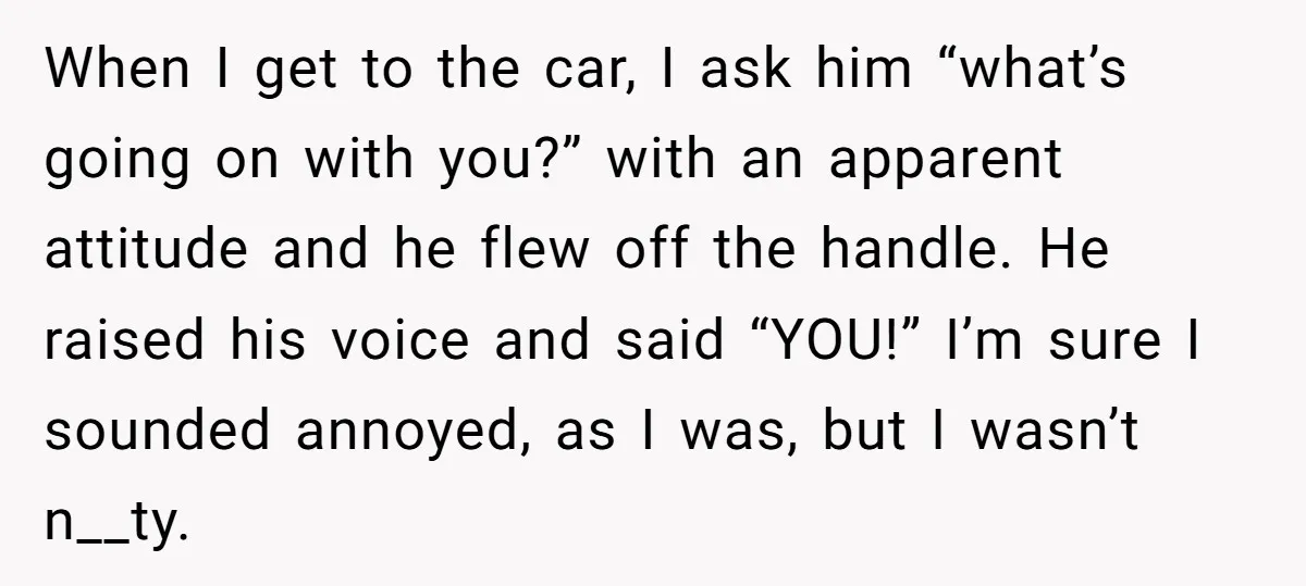 When I get to the car, I ask him “what’s going on with you?” with an apparent attitude and he flew off the handle. He raised his voice and said...