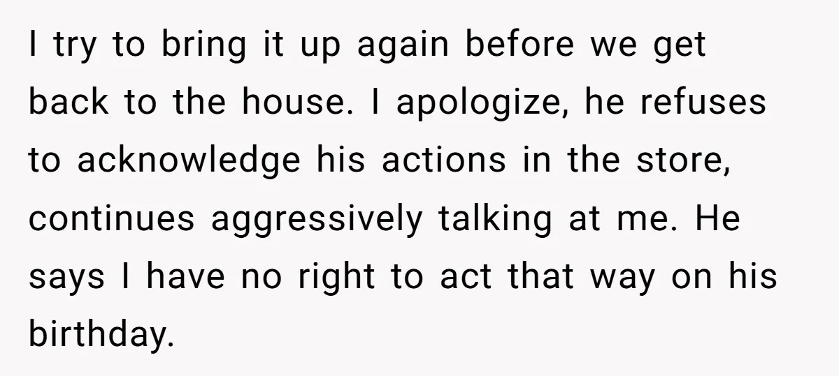 I try to bring it up again before we get back to the house. I apologize, he refuses to acknowledge his actions in the store, continues aggressively talking at me....