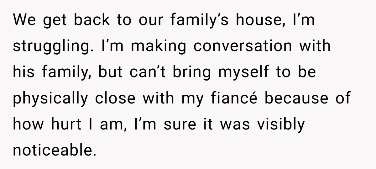 We get back to our family’s house, I’m struggling. I’m making conversation with his family, but can’t bring myself to be physically close with my fiancé because of how hurt...