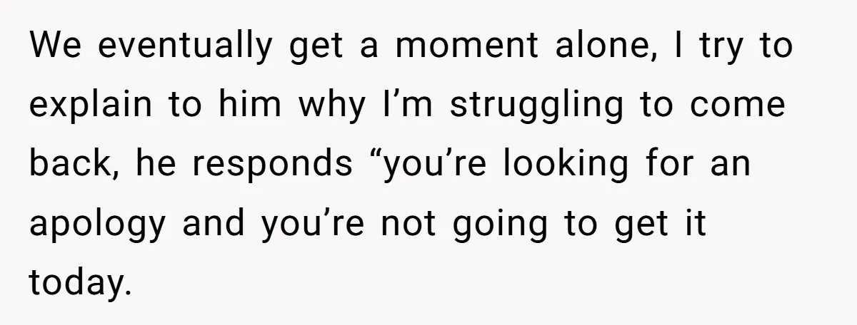 We eventually get a moment alone, I try to explain to him why I’m struggling to come back, he responds “you’re looking for an apology and you’re not going to...