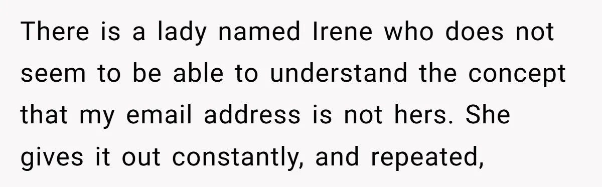 There is a lady named Irene who does not seem to be able to understand the concept that my email address is not hers. She gives it out constantly, and...