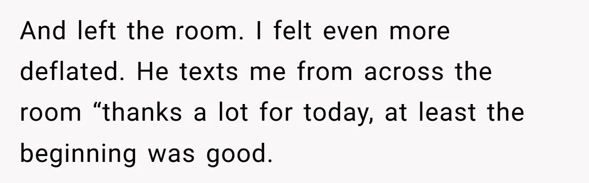 And left the room. I felt even more deflated. He texts me from across the room “thanks a lot for today, at least the beginning was good.