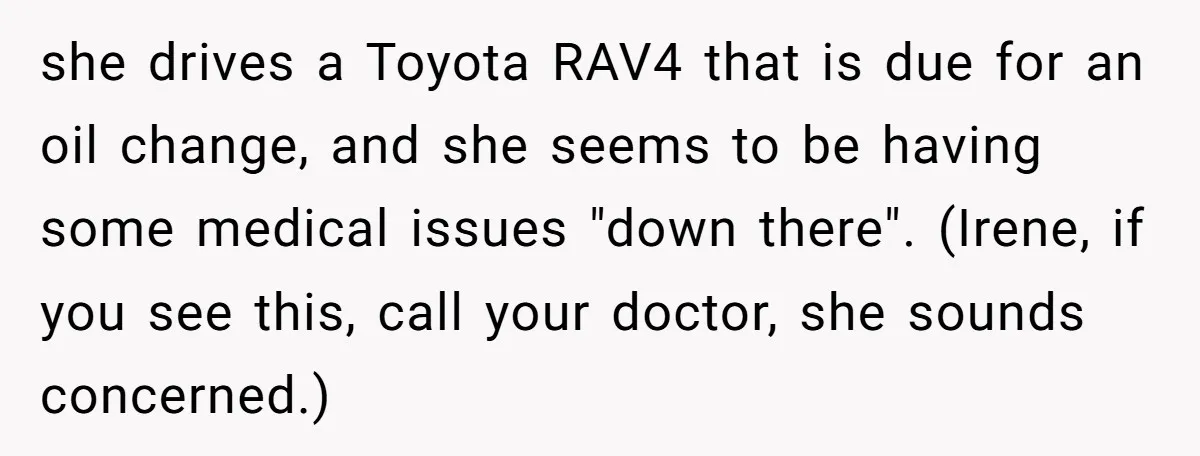 she drives a Toyota RAV4 that is due for an oil change, and she seems to be having some medical issues "down there". (Irene, if you see this, call your...