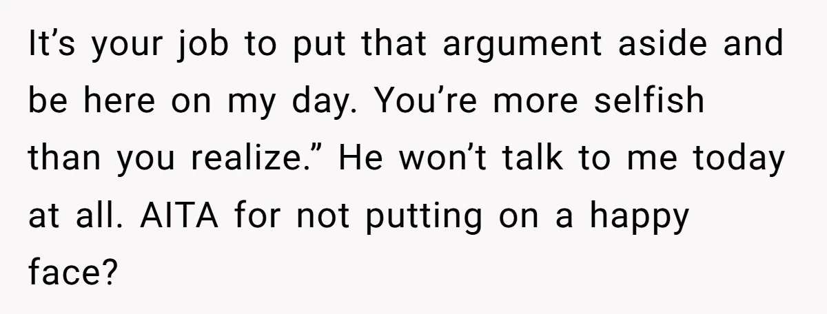 It’s your job to put that argument aside and be here on my day. You’re more selfish than you realize.” He won’t talk to me today at all. AITA for...