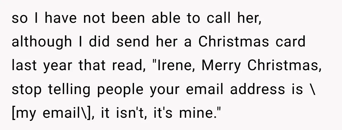 so I have not been able to call her, although I did send her a Christmas card last year that read, "Irene, Merry Christmas, stop telling people your email address...