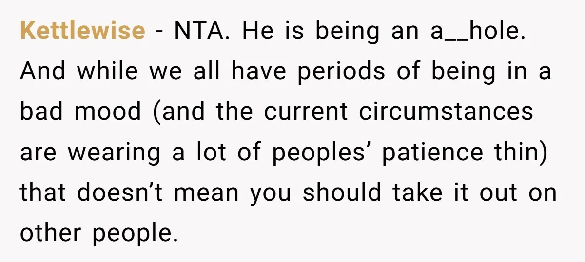 Kettlewise − NTA. He is being an a__hole. And while we all have periods of being in a bad mood (and the current circumstances are wearing a lot of peoples’...