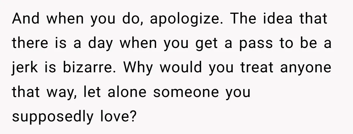 And when you do, apologize. The idea that there is a day when you get a pass to be a jerk is bizarre. Why would you treat anyone that way,...