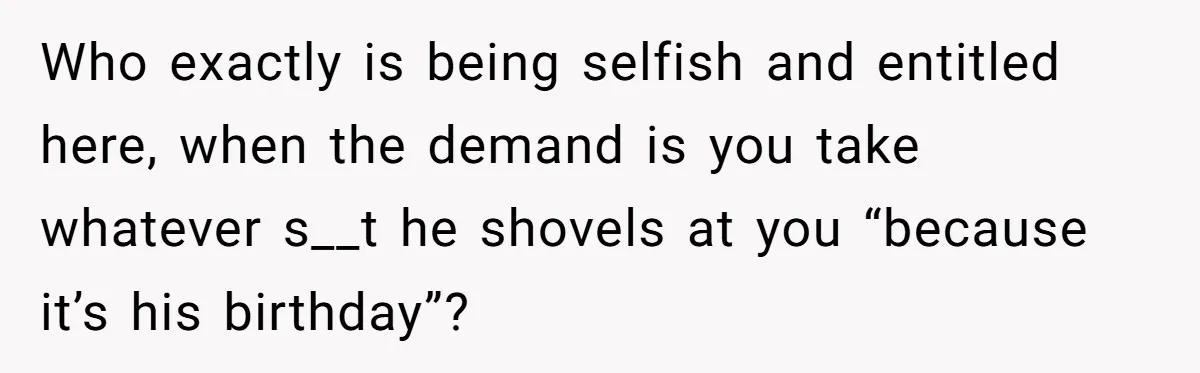 Who exactly is being selfish and entitled here, when the demand is you take whatever s__t he shovels at you “because it’s his birthday”?