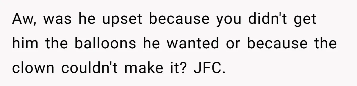 Aw, was he upset because you didn't get him the balloons he wanted or because the clown couldn't make it? JFC.