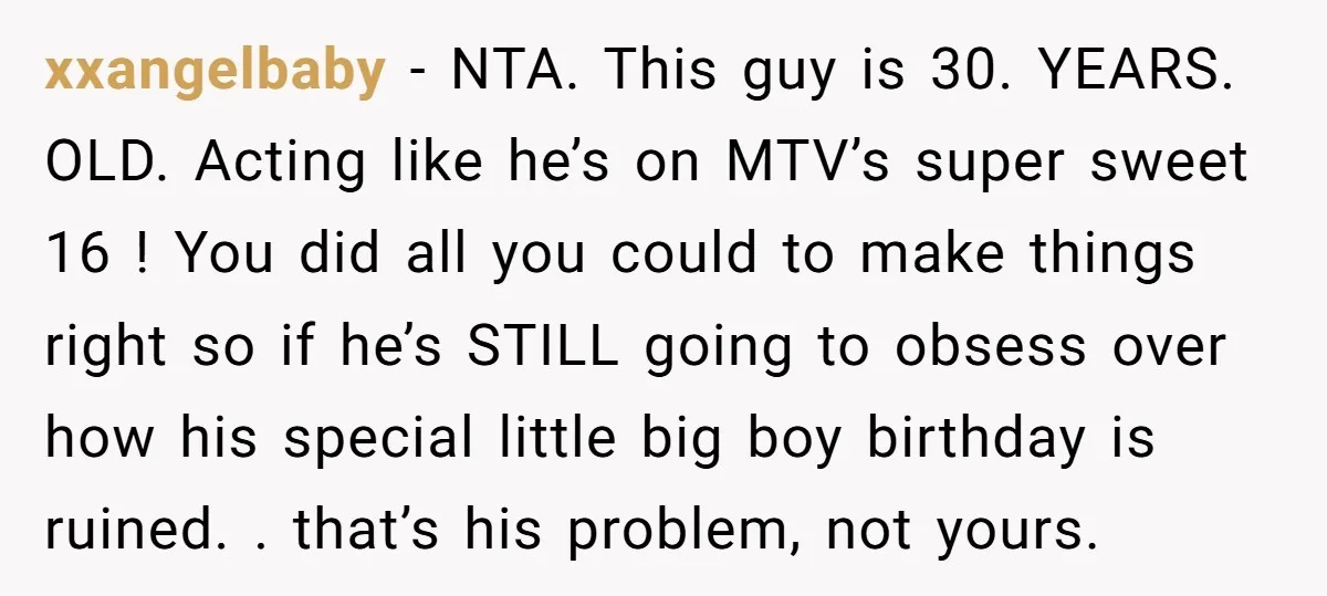 xxangelbaby − NTA. This guy is 30. YEARS. OLD. Acting like he’s on MTV’s super sweet 16 ! You did all you could to make things right so if he’s...