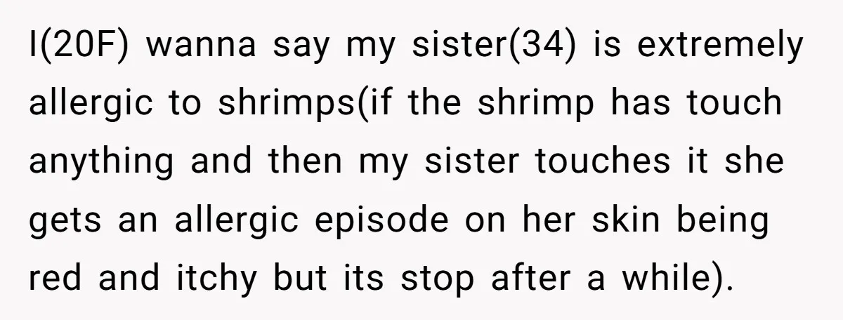 I(20F) wanna say my sister(34) is extremely allergic to shrimps(if the shrimp has touch anything and then my sister touches it she gets an allergic episode on her skin being...