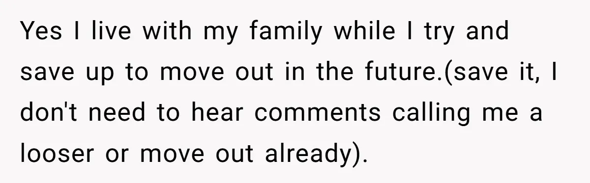 Yes I live with my family while I try and save up to move out in the future.(save it, I don't need to hear comments calling me a looser or...