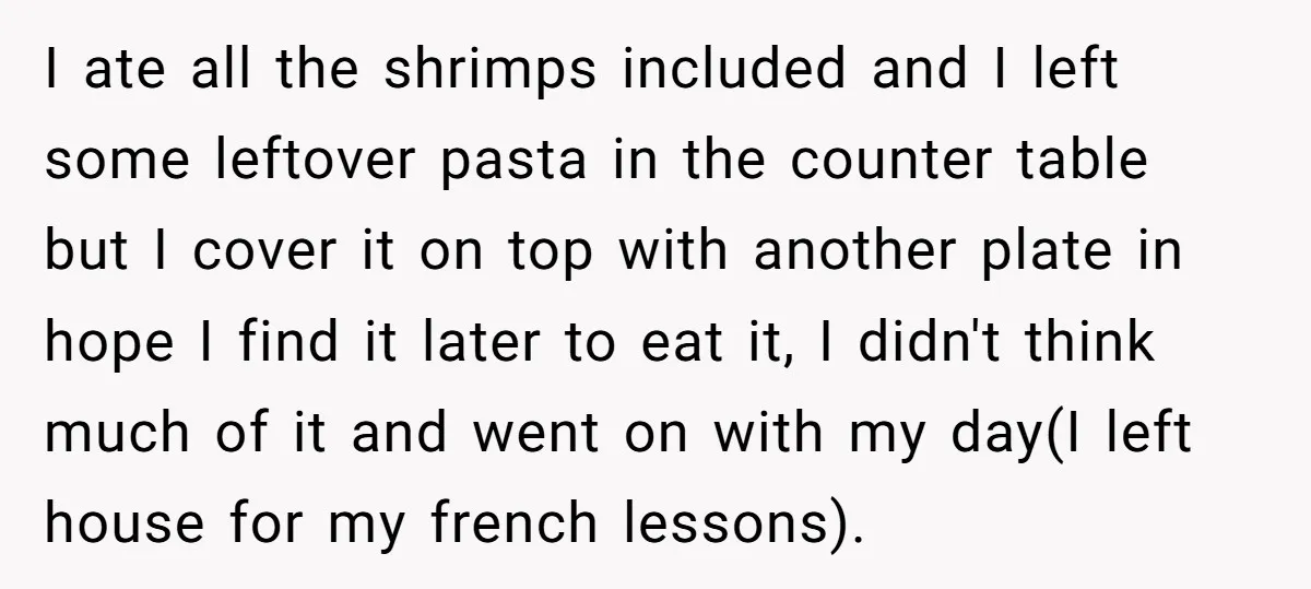 I ate all the shrimps included and I left some leftover pasta in the counter table but I cover it on top with another plate in hope I find it...