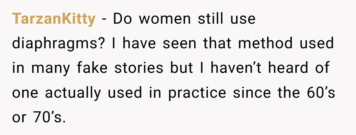 TarzanKitty − Do women still use diaphragms? I have seen that method used in many fake stories but I haven’t heard of one actually used in practice since the 60’s...