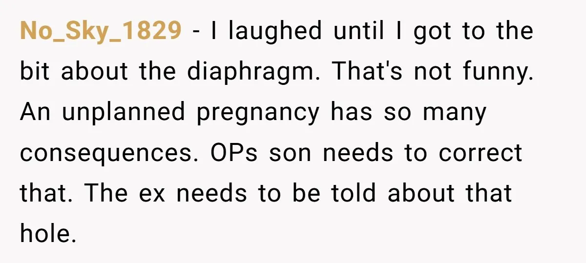 No_Sky_1829 − I laughed until I got to the bit about the diaphragm. That's not funny. An unplanned pregnancy has so many consequences. OPs son needs to correct that. The...