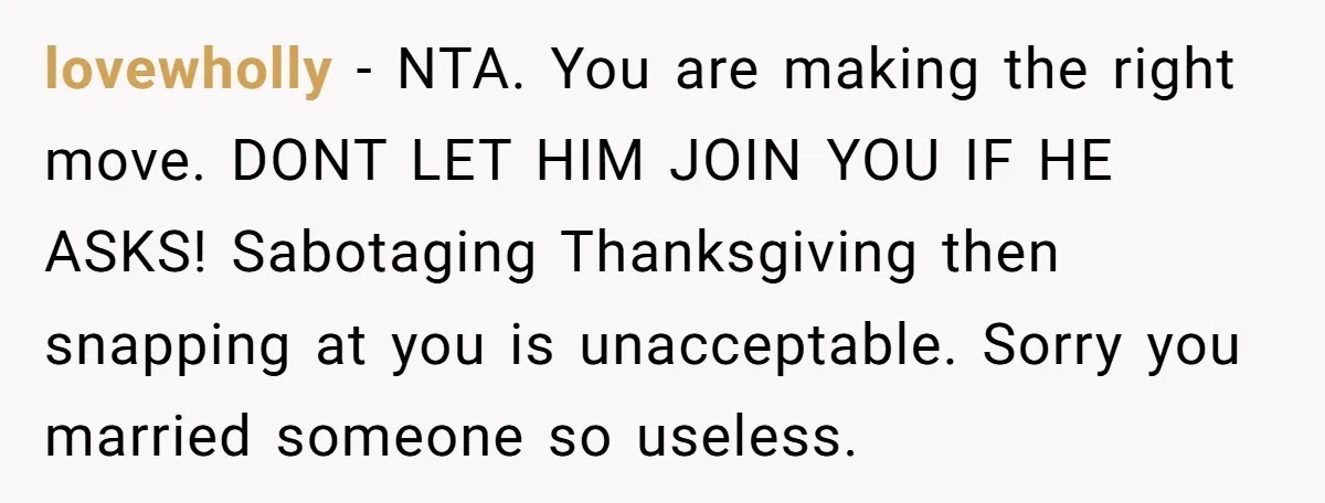lovewholly − NTA. You are making the right move. DONT LET HIM JOIN YOU IF HE ASKS! Sabotaging Thanksgiving then snapping at you is unacceptable. Sorry you married someone so...