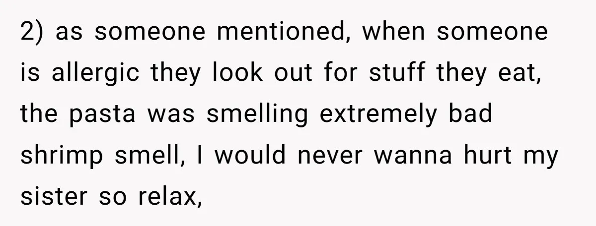 2) as someone mentioned, when someone is allergic they look out for stuff they eat, the pasta was smelling extremely bad shrimp smell, I would never wanna hurt my sister...