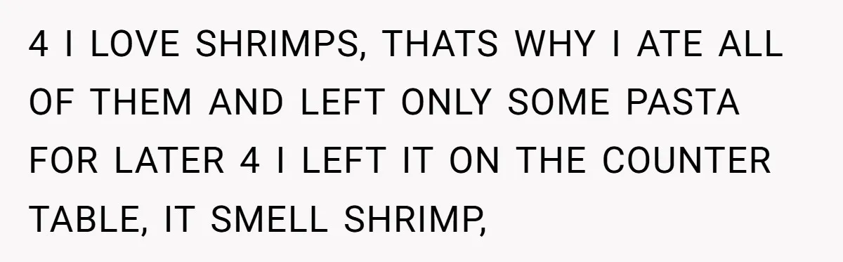 4 I LOVE SHRIMPS, THATS WHY I ATE ALL OF THEM AND LEFT ONLY SOME PASTA FOR LATER 4 I LEFT IT ON THE COUNTER TABLE, IT SMELL SHRIMP,