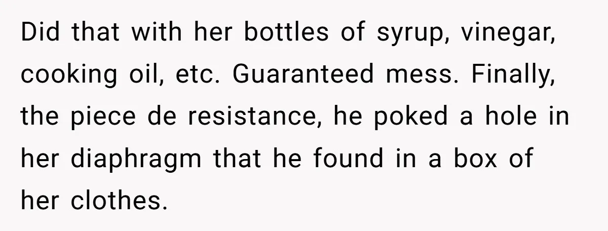 Did that with her bottles of syrup, vinegar, cooking oil, etc. Guaranteed mess. Finally, the piece de resistance, he poked a hole in her diaphragm that he found in a...