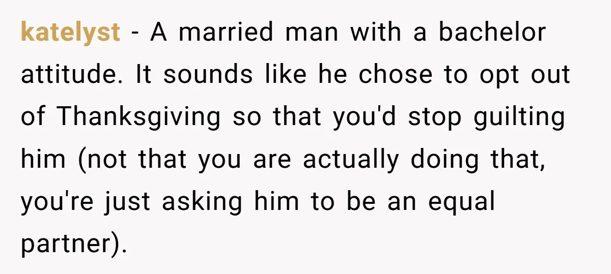 katelyst − A married man with a bachelor attitude. It sounds like he chose to opt out of Thanksgiving so that you'd stop guilting him (not that you are actually...