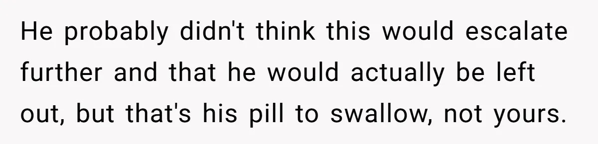 He probably didn't think this would escalate further and that he would actually be left out, but that's his pill to swallow, not yours.