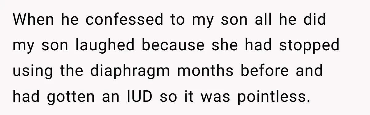 When he confessed to my son all he did my son laughed because she had stopped using the diaphragm months before and had gotten an IUD so it was pointless.