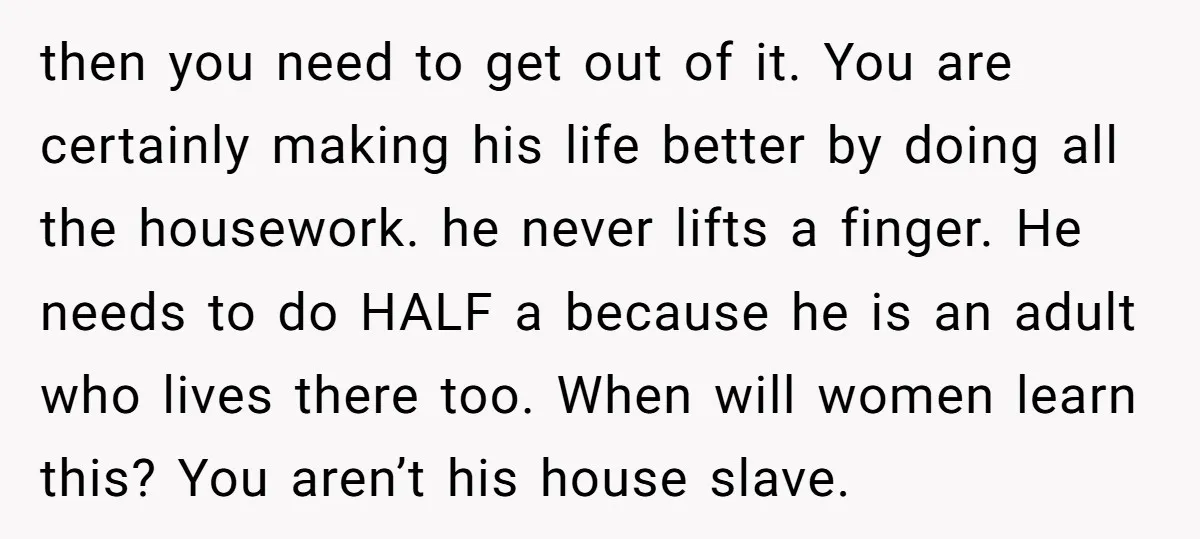 then you need to get out of it. You are certainly making his life better by doing all the housework. he never lifts a finger. He needs to do HALF...