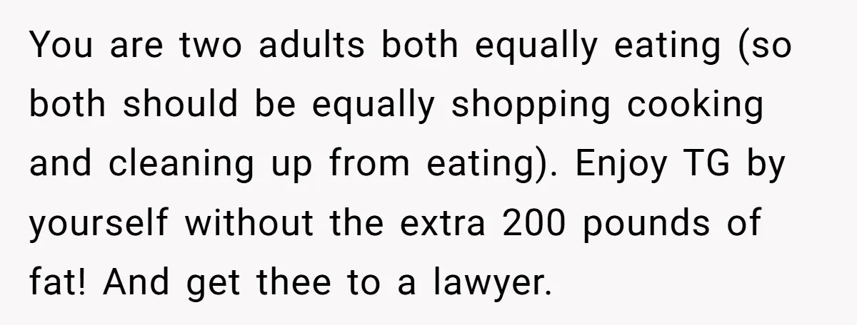 You are two adults both equally eating (so both should be equally shopping cooking and cleaning up from eating). Enjoy TG by yourself without the extra 200 pounds of fat!...
