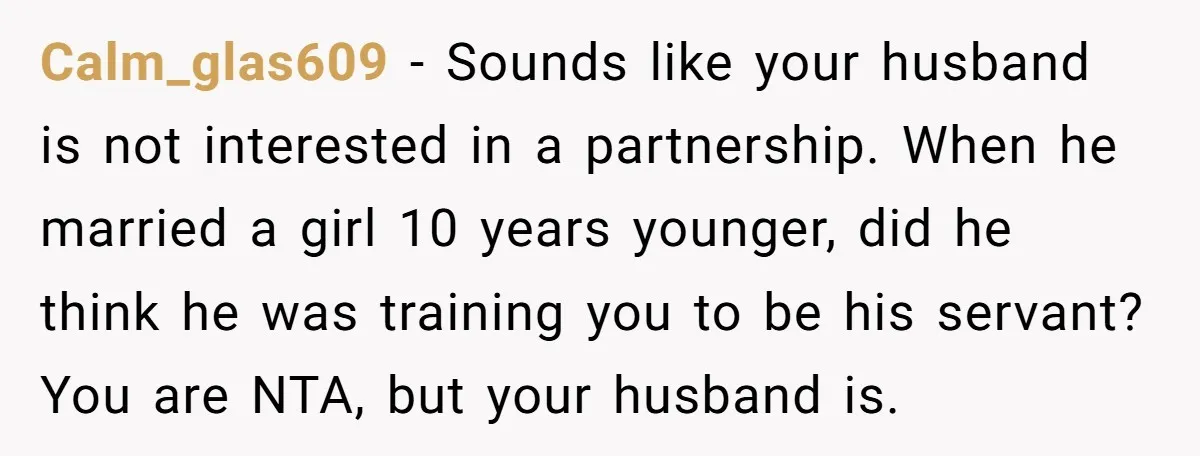 Calm_glas609 − Sounds like your husband is not interested in a partnership. When he married a girl 10 years younger, did he think he was training you to be his...
